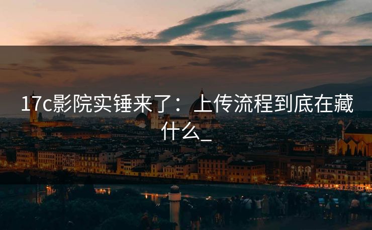 17c影院实锤来了：上传流程到底在藏什么_-第1张图片-17c官网 - 无码高清每日更新