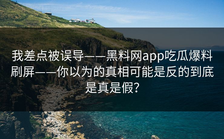 我差点被误导——黑料网app吃瓜爆料刷屏——你以为的真相可能是反的到底是真是假？-第1张图片-17c官网 - 无码高清每日更新