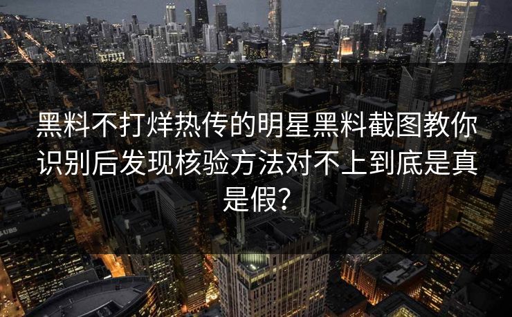 黑料不打烊热传的明星黑料截图教你识别后发现核验方法对不上到底是真是假？-第1张图片-17c官网 - 无码高清每日更新