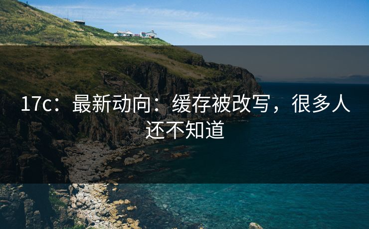 17c：最新动向：缓存被改写，很多人还不知道-第1张图片-17c官网 - 无码高清每日更新