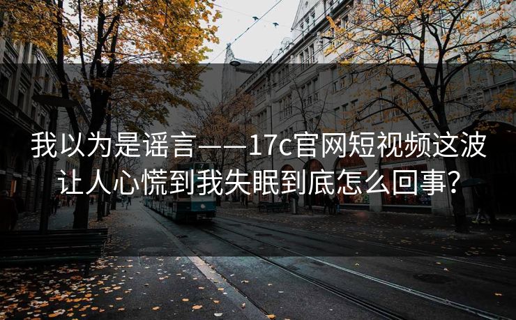 我以为是谣言——17c官网短视频这波让人心慌到我失眠到底怎么回事？-第1张图片-17c官网 - 无码高清每日更新