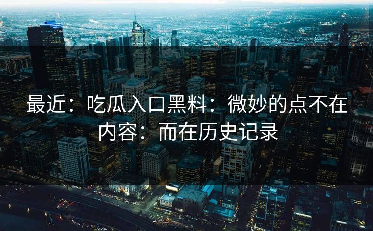 最近：吃瓜入口黑料：微妙的点不在内容：而在历史记录-第1张图片-17c官网 - 无码高清每日更新