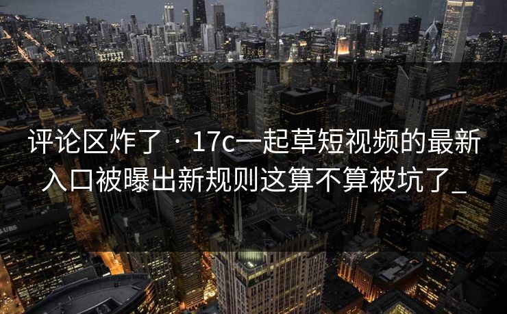 评论区炸了 · 17c一起草短视频的最新入口被曝出新规则这算不算被坑了_-第1张图片-17c官网 - 无码高清每日更新