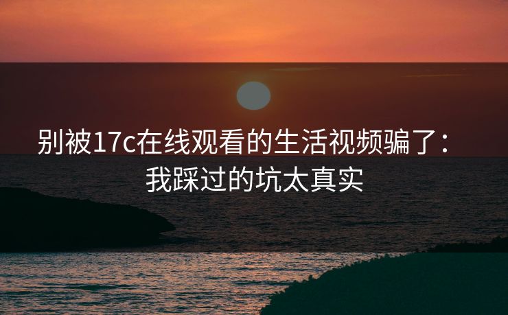 别被17c在线观看的生活视频骗了： 我踩过的坑太真实-第1张图片-17c官网 - 无码高清每日更新