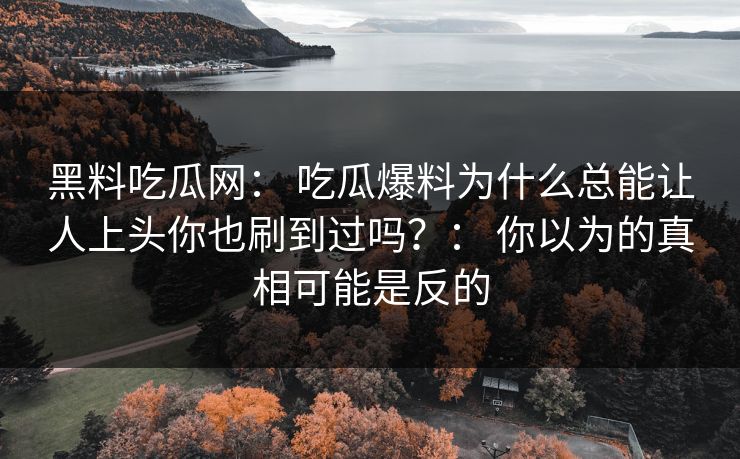 黑料吃瓜网： 吃瓜爆料为什么总能让人上头你也刷到过吗？： 你以为的真相可能是反的-第1张图片-17c官网 - 无码高清每日更新