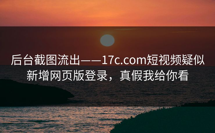 后台截图流出——17c.com短视频疑似新增网页版登录，真假我给你看-第1张图片-17c官网 - 无码高清每日更新