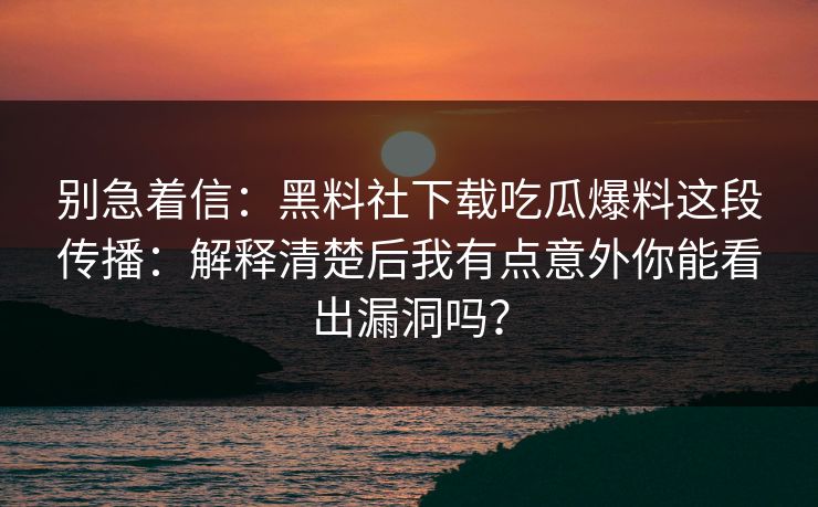 别急着信：黑料社下载吃瓜爆料这段传播：解释清楚后我有点意外你能看出漏洞吗？-第1张图片-17c官网 - 无码高清每日更新
