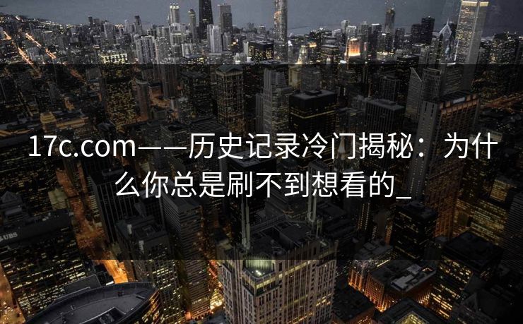 17c.com——历史记录冷门揭秘：为什么你总是刷不到想看的_-第1张图片-17c官网 - 无码高清每日更新