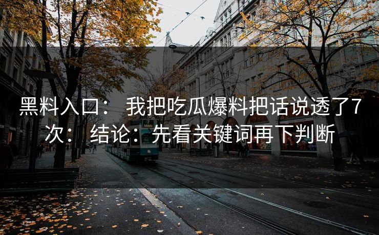 黑料入口： 我把吃瓜爆料把话说透了7次： 结论：先看关键词再下判断-第1张图片-17c官网 - 无码高清每日更新