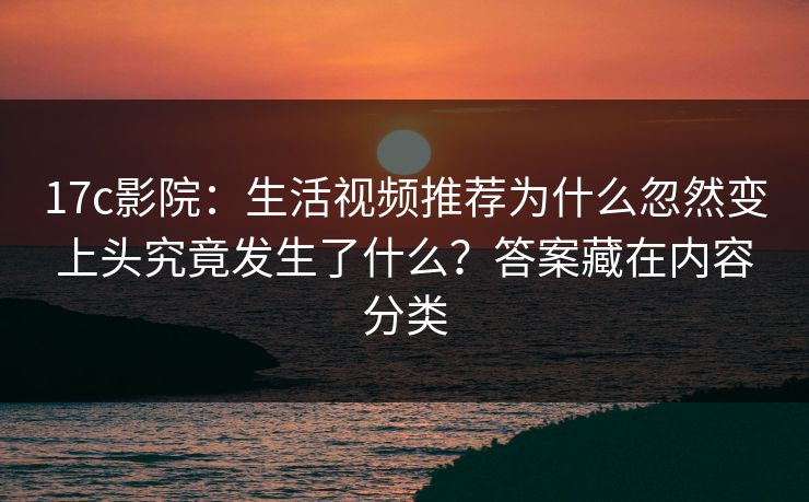 17c影院：生活视频推荐为什么忽然变上头究竟发生了什么？答案藏在内容分类-第1张图片-17c官网 - 无码高清每日更新