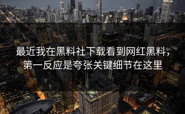 最近我在黑料社下载看到网红黑料，第一反应是夸张关键细节在这里-第1张图片-17c官网 - 无码高清每日更新