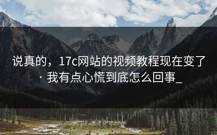 说真的，17c网站的视频教程现在变了 · 我有点心慌到底怎么回事_-第1张图片-17c官网 - 无码高清每日更新