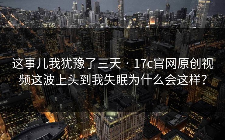 这事儿我犹豫了三天 · 17c官网原创视频这波上头到我失眠为什么会这样？-第1张图片-17c官网 - 无码高清每日更新