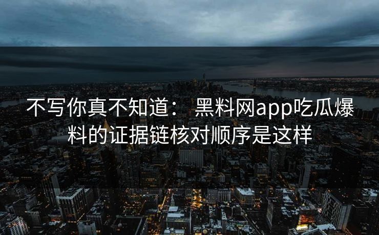 不写你真不知道： 黑料网app吃瓜爆料的证据链核对顺序是这样-第1张图片-17c官网 - 无码高清每日更新