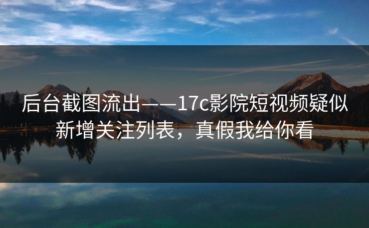 后台截图流出——17c影院短视频疑似新增关注列表，真假我给你看-第1张图片-17c官网 - 无码高清每日更新