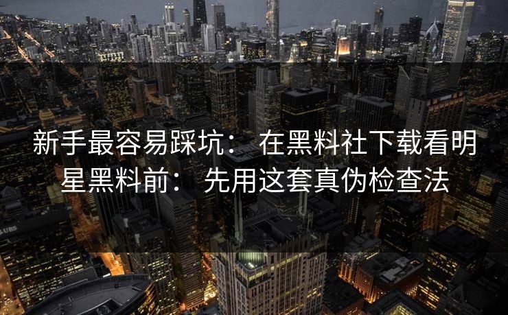 新手最容易踩坑： 在黑料社下载看明星黑料前： 先用这套真伪检查法-第1张图片-17c官网 - 无码高清每日更新