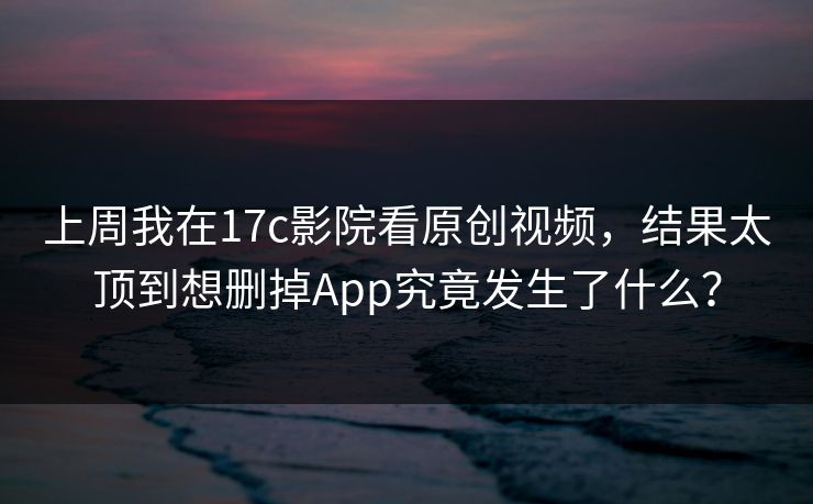 上周我在17c影院看原创视频，结果太顶到想删掉App究竟发生了什么？-第1张图片-17c官网 - 无码高清每日更新