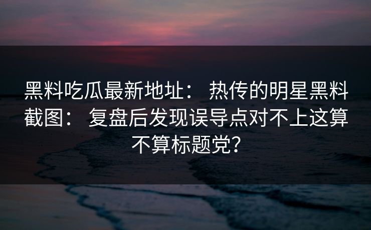 黑料吃瓜最新地址： 热传的明星黑料截图： 复盘后发现误导点对不上这算不算标题党？-第1张图片-17c官网 - 无码高清每日更新