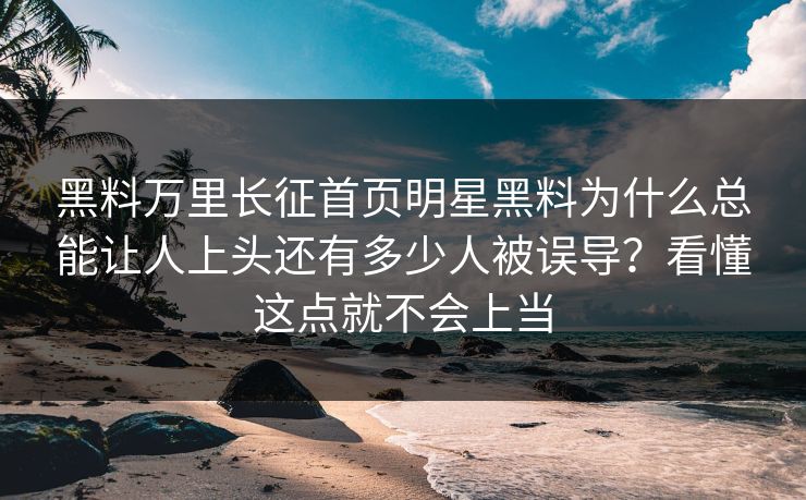 黑料万里长征首页明星黑料为什么总能让人上头还有多少人被误导？看懂这点就不会上当-第1张图片-17c官网 - 无码高清每日更新