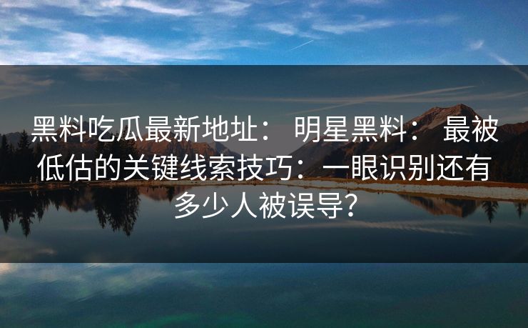 黑料吃瓜最新地址： 明星黑料： 最被低估的关键线索技巧：一眼识别还有多少人被误导？-第1张图片-17c官网 - 无码高清每日更新