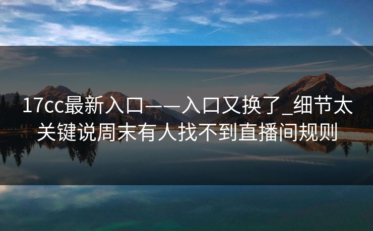 17cc最新入口——入口又换了_细节太关键说周末有人找不到直播间规则-第1张图片-17c官网 - 无码高清每日更新