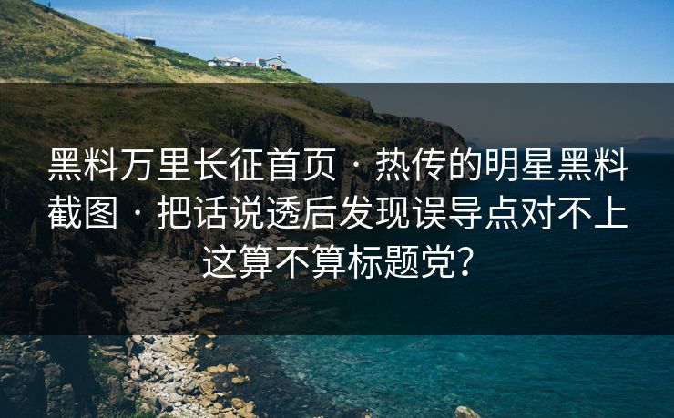 黑料万里长征首页 · 热传的明星黑料截图 · 把话说透后发现误导点对不上这算不算标题党？-第1张图片-17c官网 - 无码高清每日更新