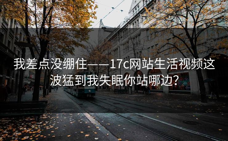 我差点没绷住——17c网站生活视频这波猛到我失眠你站哪边？-第1张图片-17c官网 - 无码高清每日更新
