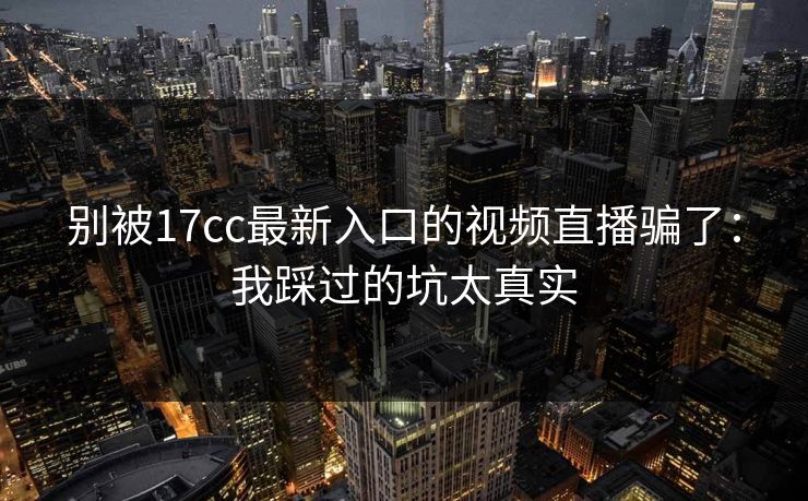 别被17cc最新入口的视频直播骗了：我踩过的坑太真实-第1张图片-17c官网 - 无码高清每日更新