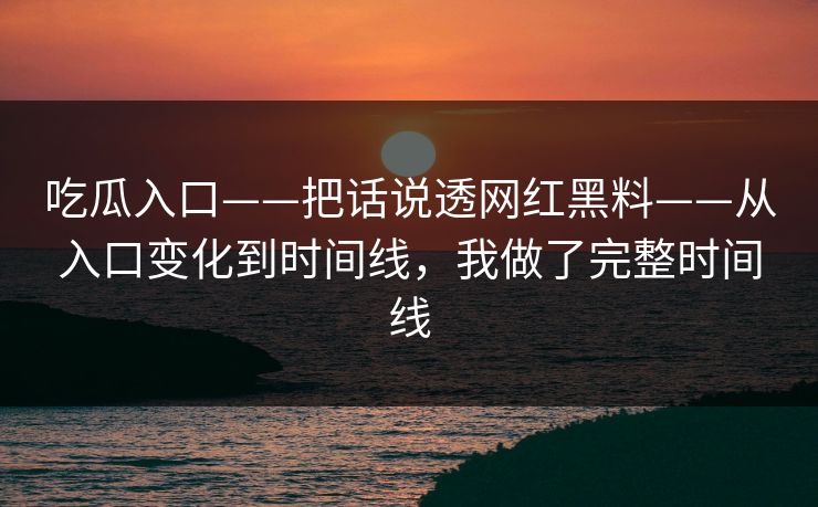 吃瓜入口——把话说透网红黑料——从入口变化到时间线，我做了完整时间线-第1张图片-17c官网 - 无码高清每日更新