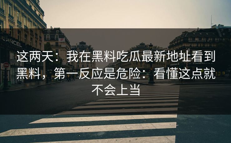 这两天：我在黑料吃瓜最新地址看到黑料，第一反应是危险：看懂这点就不会上当-第1张图片-17c官网 - 无码高清每日更新