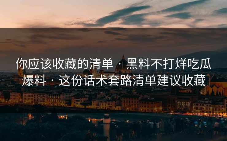你应该收藏的清单 · 黑料不打烊吃瓜爆料 · 这份话术套路清单建议收藏-第1张图片-17c官网 - 无码高清每日更新