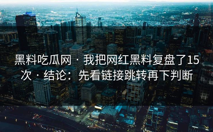黑料吃瓜网 · 我把网红黑料复盘了15次 · 结论：先看链接跳转再下判断-第1张图片-17c官网 - 无码高清每日更新