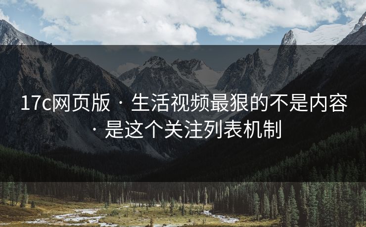 17c网页版 · 生活视频最狠的不是内容 · 是这个关注列表机制-第1张图片-17c官网 - 无码高清每日更新