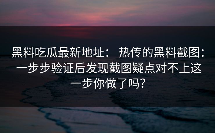 黑料吃瓜最新地址： 热传的黑料截图： 一步步验证后发现截图疑点对不上这一步你做了吗？-第1张图片-17c官网 - 无码高清每日更新