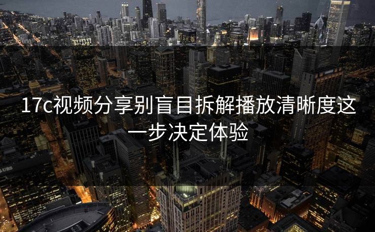 17c视频分享别盲目拆解播放清晰度这一步决定体验-第1张图片-17c官网 - 无码高清每日更新