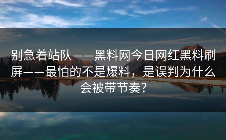 别急着站队——黑料网今日网红黑料刷屏——最怕的不是爆料，是误判为什么会被带节奏？-第1张图片-17c官网 - 无码高清每日更新