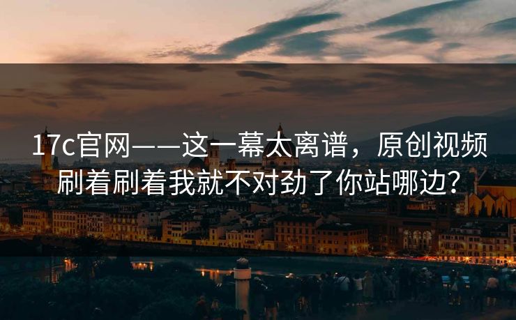 17c官网——这一幕太离谱，原创视频刷着刷着我就不对劲了你站哪边？-第1张图片-17c官网 - 无码高清每日更新