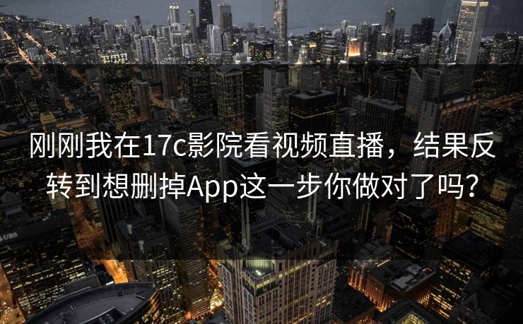 刚刚我在17c影院看视频直播，结果反转到想删掉App这一步你做对了吗？-第1张图片-17c官网 - 无码高清每日更新