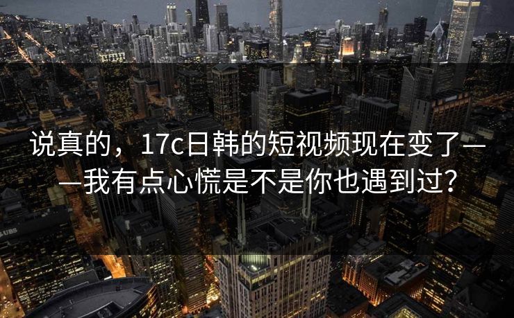 说真的，17c日韩的短视频现在变了——我有点心慌是不是你也遇到过？-第1张图片-17c官网 - 无码高清每日更新