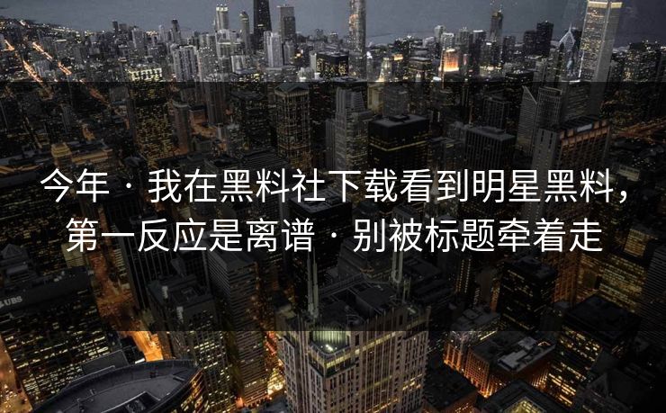 今年 · 我在黑料社下载看到明星黑料，第一反应是离谱 · 别被标题牵着走-第1张图片-17c官网 - 无码高清每日更新