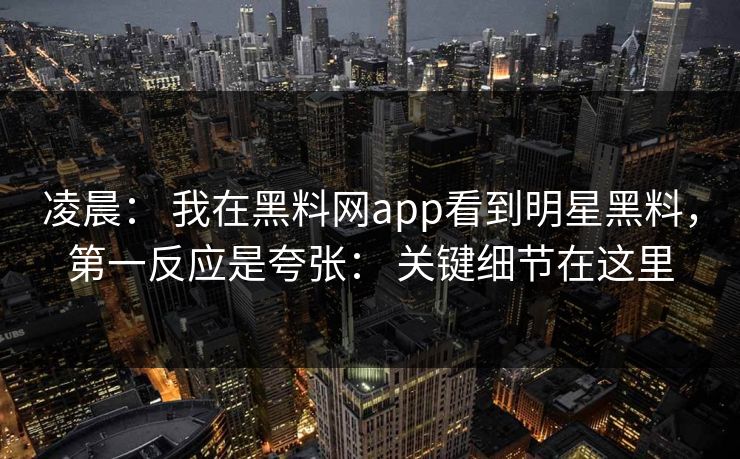凌晨： 我在黑料网app看到明星黑料，第一反应是夸张： 关键细节在这里-第1张图片-17c官网 - 无码高清每日更新