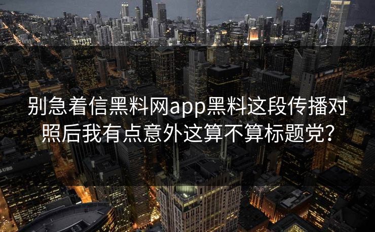 别急着信黑料网app黑料这段传播对照后我有点意外这算不算标题党？-第1张图片-17c官网 - 无码高清每日更新