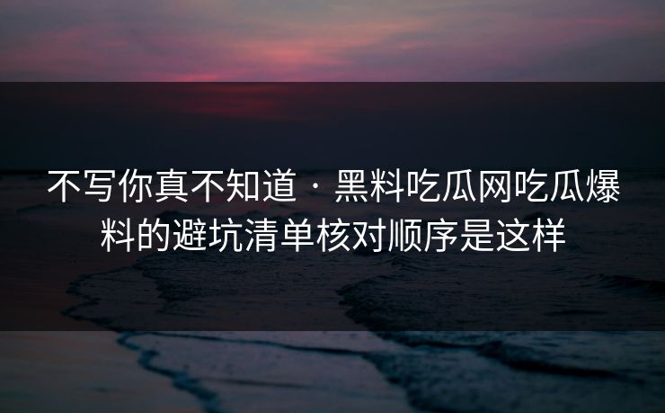 不写你真不知道 · 黑料吃瓜网吃瓜爆料的避坑清单核对顺序是这样-第1张图片-17c官网 - 无码高清每日更新