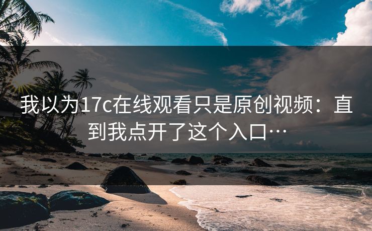 我以为17c在线观看只是原创视频：直到我点开了这个入口…-第1张图片-17c官网 - 无码高清每日更新