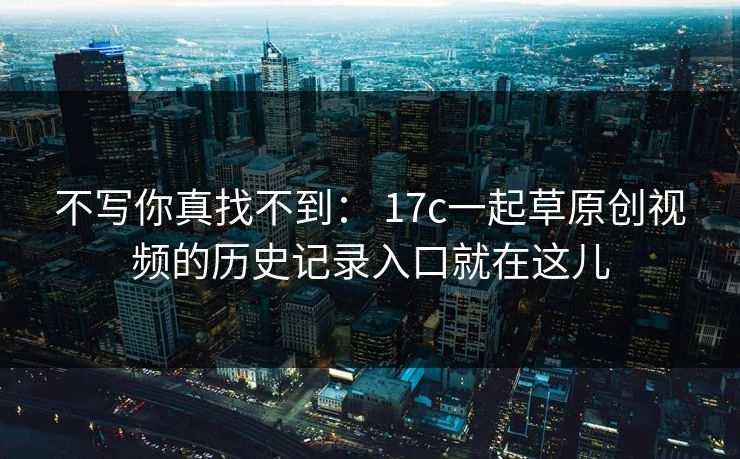 不写你真找不到： 17c一起草原创视频的历史记录入口就在这儿-第1张图片-17c官网 - 无码高清每日更新