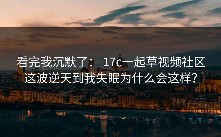 看完我沉默了： 17c一起草视频社区这波逆天到我失眠为什么会这样？