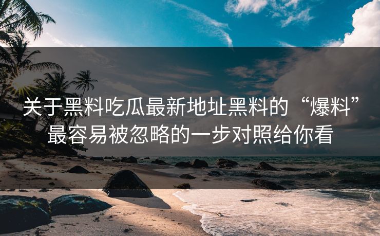 关于黑料吃瓜最新地址黑料的“爆料”最容易被忽略的一步对照给你看