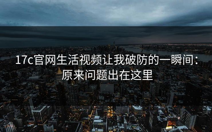 17c官网生活视频让我破防的一瞬间： 原来问题出在这里