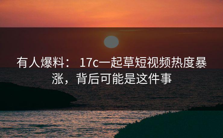 有人爆料： 17c一起草短视频热度暴涨，背后可能是这件事
