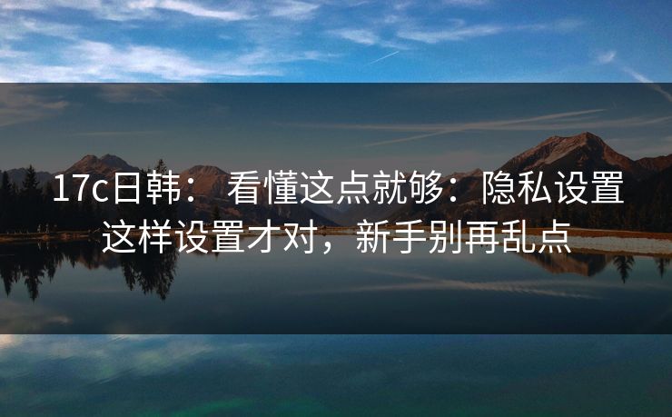 17c日韩： 看懂这点就够：隐私设置这样设置才对，新手别再乱点